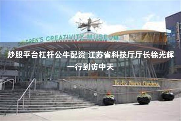 炒股平台杠杆公牛配资 江苏省科技厅厅长徐光辉一行到访中天