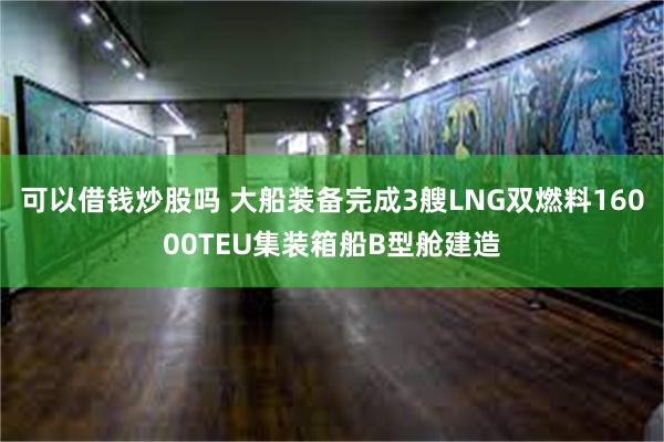 可以借钱炒股吗 大船装备完成3艘LNG双燃料16000TEU集装箱船B型舱建造