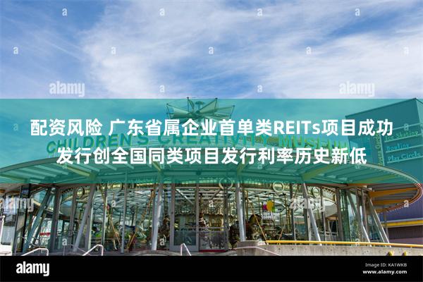 配资风险 广东省属企业首单类REITs项目成功发行创全国同类项目发行利率历史新低