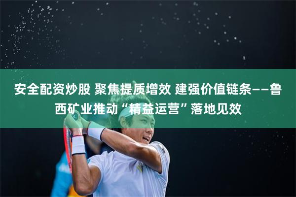 安全配资炒股 聚焦提质增效 建强价值链条——鲁西矿业推动“精益运营”落地见效