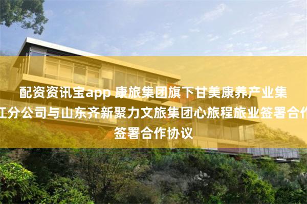 配资资讯宝app 康旅集团旗下甘美康养产业集团丽江分公司与山东齐新聚力文旅集团心旅程旅业签署合作协议