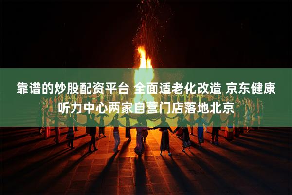 靠谱的炒股配资平台 全面适老化改造 京东健康听力中心两家自营门店落地北京