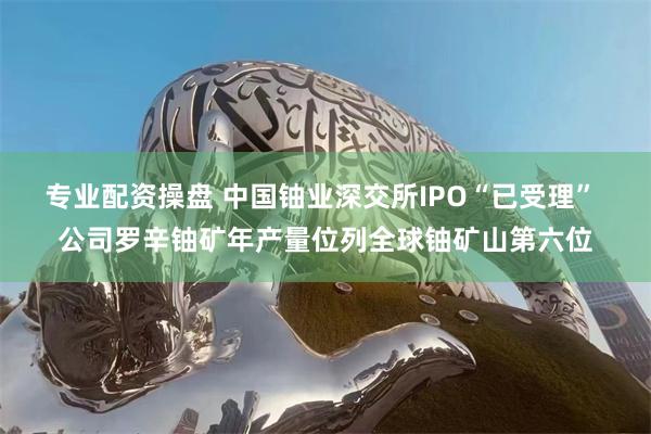 专业配资操盘 中国铀业深交所IPO“已受理” 公司罗辛铀矿年产量位列全球铀矿山第六位