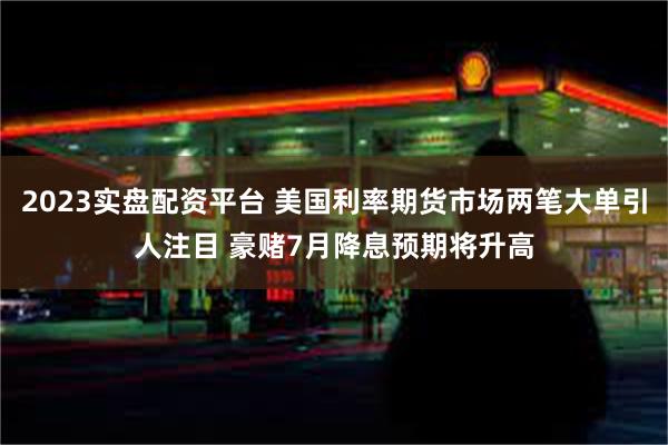 2023实盘配资平台 美国利率期货市场两笔大单引人注目 豪赌7月降息预期将升高