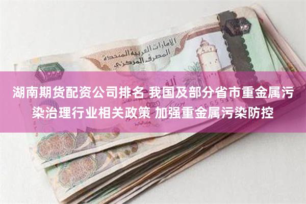 湖南期货配资公司排名 我国及部分省市重金属污染治理行业相关政策 加强重金属污染防控