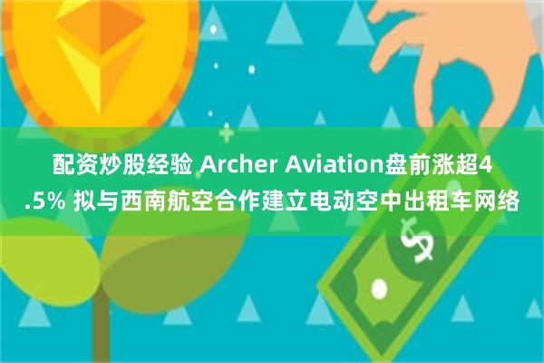 配资炒股经验 Archer Aviation盘前涨超4.5% 拟与西南航空合作建立电动空中出租车网络