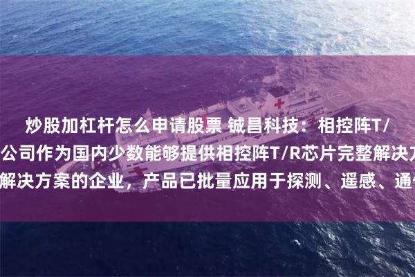 炒股加杠杆怎么申请股票 铖昌科技：相控阵T/R芯片应用领域广泛，公司作为国内少数能够提供相控阵T/R芯片完整解决方案的企业，产品已批量应用于探测、遥感、通信、导航等多个领域