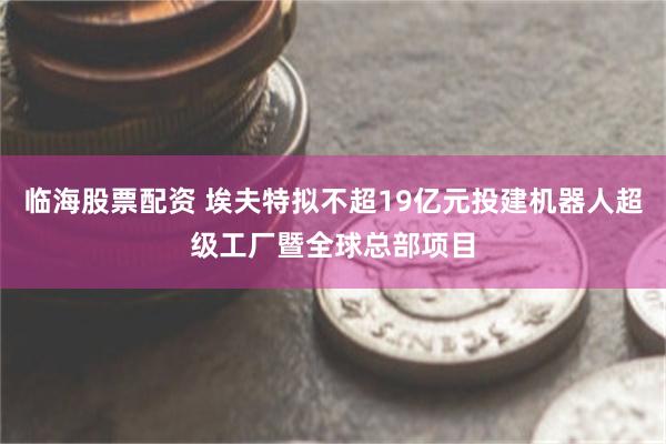 临海股票配资 埃夫特拟不超19亿元投建机器人超级工厂暨全球总部项目