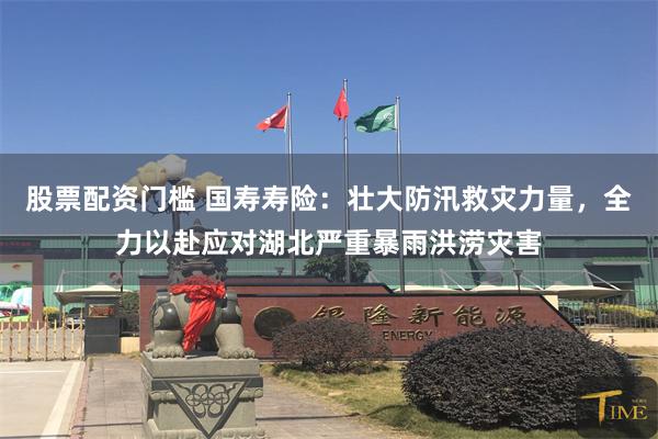 股票配资门槛 国寿寿险：壮大防汛救灾力量，全力以赴应对湖北严重暴雨洪涝灾害