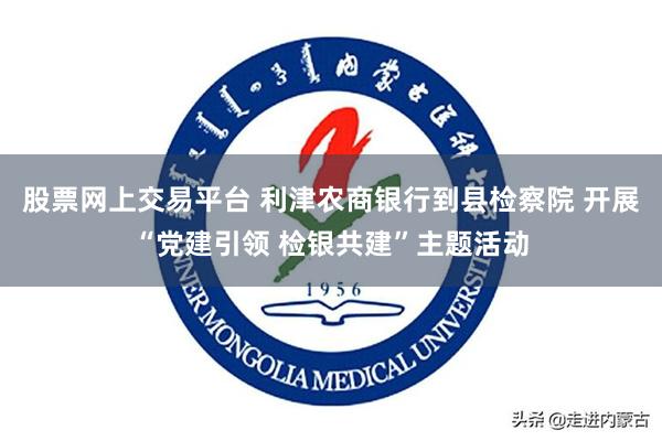 股票网上交易平台 利津农商银行到县检察院 开展“党建引领 检银共建”主题活动