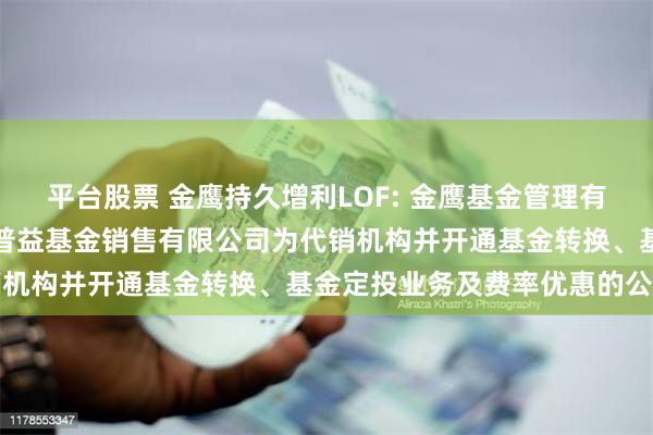 平台股票 金鹰持久增利LOF: 金鹰基金管理有限公司部分基金新增泛华普益基金销售有限公司为代销机构并开通基金转换、基金定投业务及费率优惠的公告