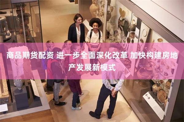 商品期货配资 进一步全面深化改革 加快构建房地产发展新模式