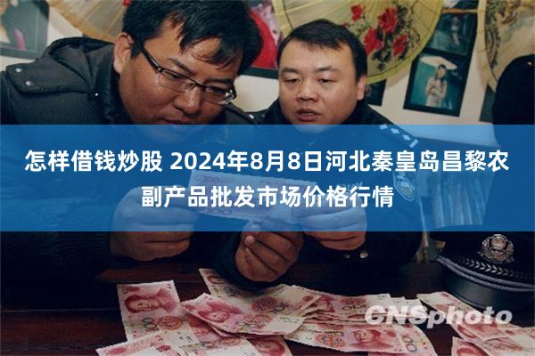 怎样借钱炒股 2024年8月8日河北秦皇岛昌黎农副产品批发市场价格行情