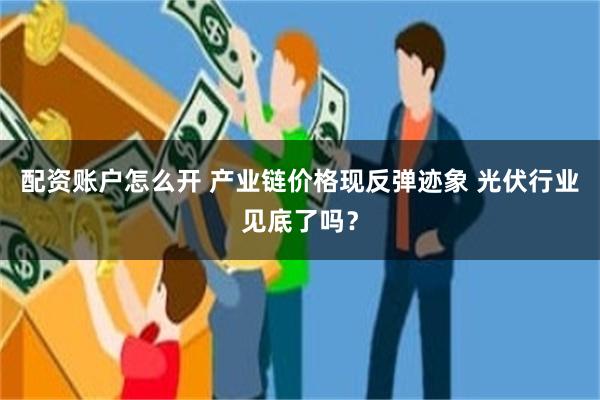 配资账户怎么开 产业链价格现反弹迹象 光伏行业见底了吗？