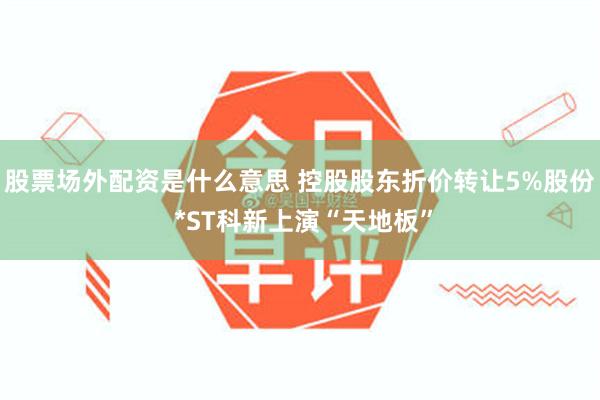 股票场外配资是什么意思 控股股东折价转让5%股份 *ST科新上演“天地板”