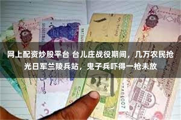 网上配资炒股平台 台儿庄战役期间，几万农民抢光日军兰陵兵站，鬼子兵吓得一枪未放