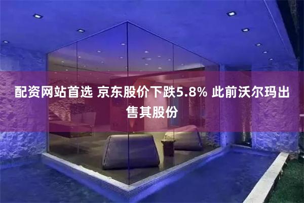 配资网站首选 京东股价下跌5.8% 此前沃尔玛出售其股份