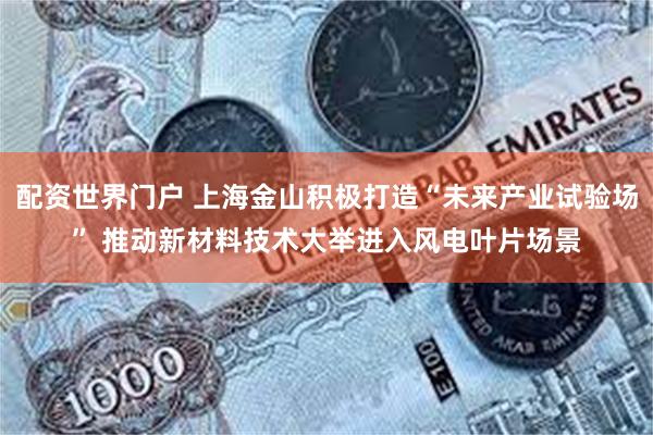 配资世界门户 上海金山积极打造“未来产业试验场” 推动新材料技术大举进入风电叶片场景