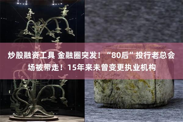 炒股融资工具 金融圈突发！“80后”投行老总会场被带走！15年来未曾变更执业机构