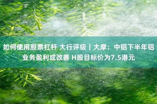 如何使用股票杠杆 大行评级｜大摩：中铝下半年铝业务盈利或改善 H股目标价为7.5港元