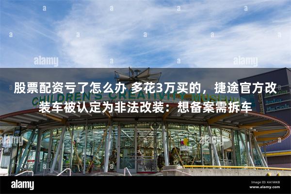 股票配资亏了怎么办 多花3万买的，捷途官方改装车被认定为非法改装：想备案需拆车