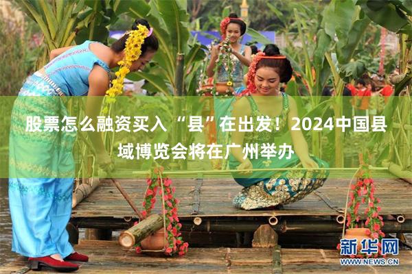 股票怎么融资买入 “县”在出发！2024中国县域博览会将在广州举办