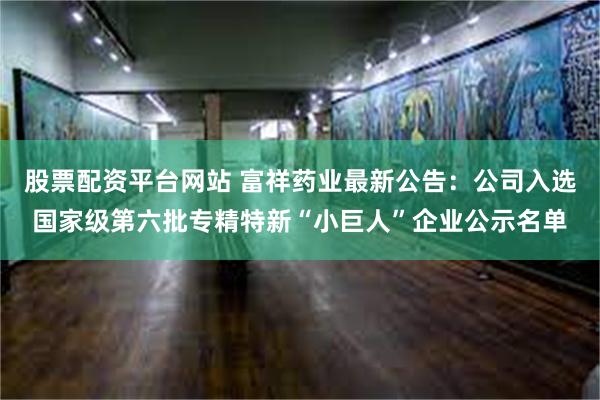 股票配资平台网站 富祥药业最新公告：公司入选国家级第六批专精特新“小巨人”企业公示名单