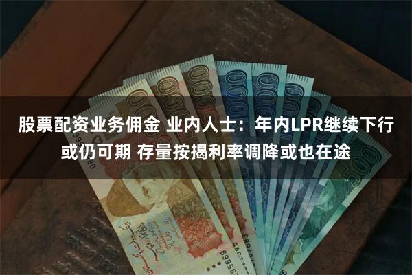 股票配资业务佣金 业内人士：年内LPR继续下行或仍可期 存量按揭利率调降或也在途