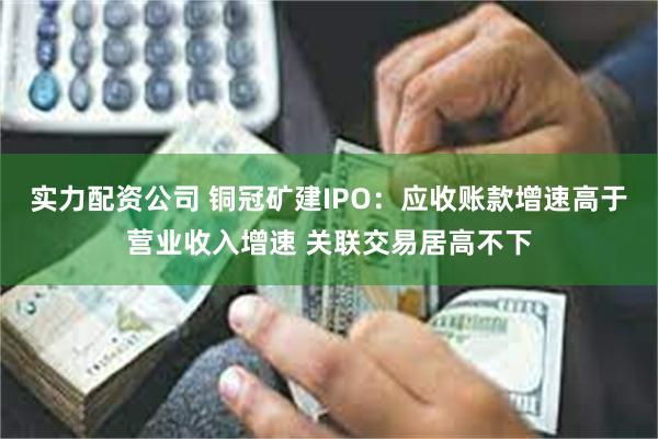 实力配资公司 铜冠矿建IPO：应收账款增速高于营业收入增速 关联交易居高不下