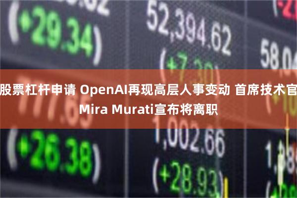 股票杠杆申请 OpenAI再现高层人事变动 首席技术官Mira Murati宣布将离职