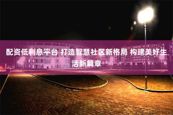 配资低利息平台 打造智慧社区新格局 构建美好生活新篇章