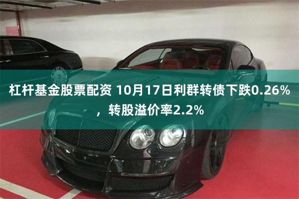 杠杆基金股票配资 10月17日利群转债下跌0.26%，转股溢价率2.2%