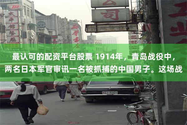 最认可的配资平台股票 1914年，青岛战役中，两名日本军官审讯一名被抓捕的中国男子。这场战