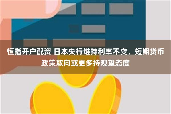 恒指开户配资 日本央行维持利率不变，短期货币政策取向或更多持观望态度