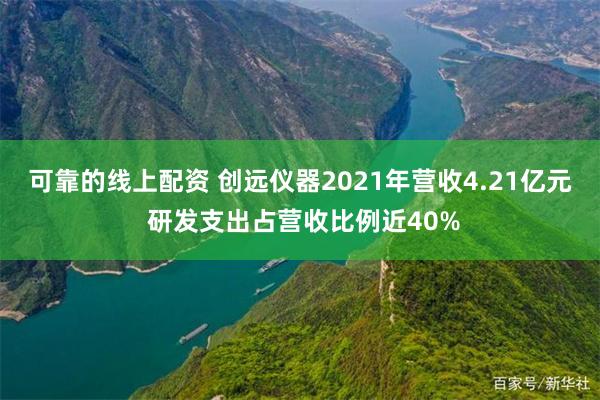 可靠的线上配资 创远仪器2021年营收4.21亿元 研发支出占营收比例近40%