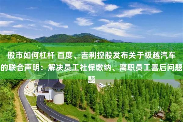 股市如何杠杆 百度、吉利控股发布关于极越汽车的联合声明：解决员工社保缴纳、离职员工善后问题