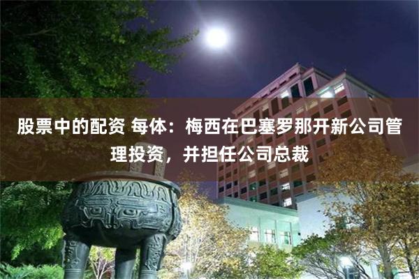 股票中的配资 每体：梅西在巴塞罗那开新公司管理投资，并担任公司总裁