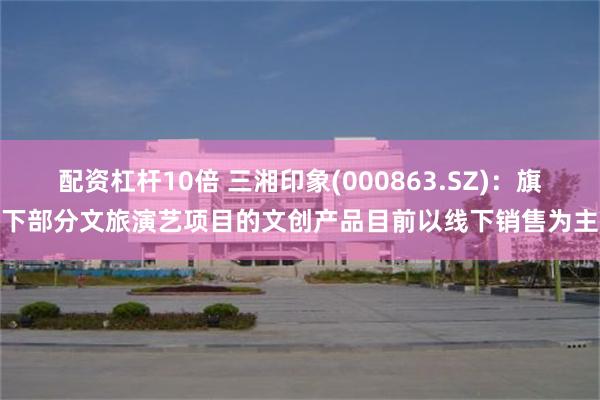 配资杠杆10倍 三湘印象(000863.SZ)：旗下部分文旅演艺项目的文创产品目前以线下销售为主