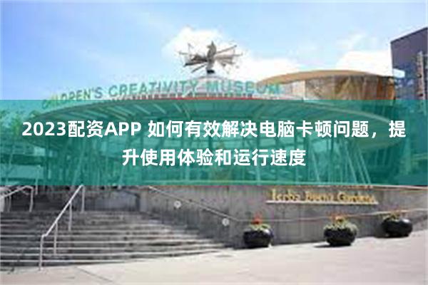 2023配资APP 如何有效解决电脑卡顿问题，提升使用体验和运行速度