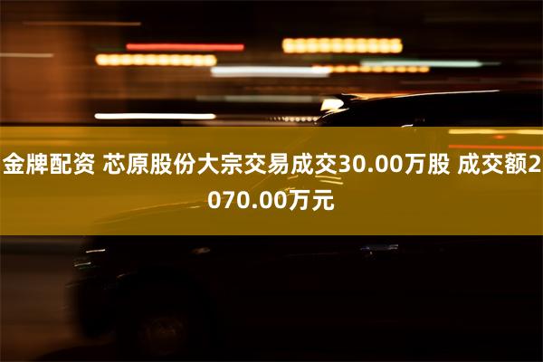 金牌配资 芯原股份大宗交易成交30.00万股 成交额2070.00万元