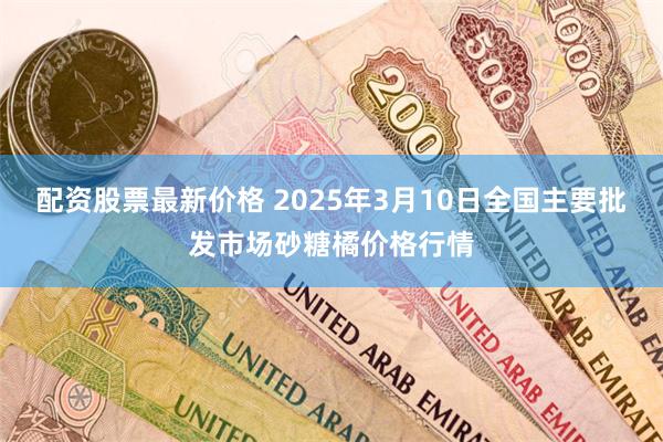 配资股票最新价格 2025年3月10日全国主要批发市场砂糖橘价格行情